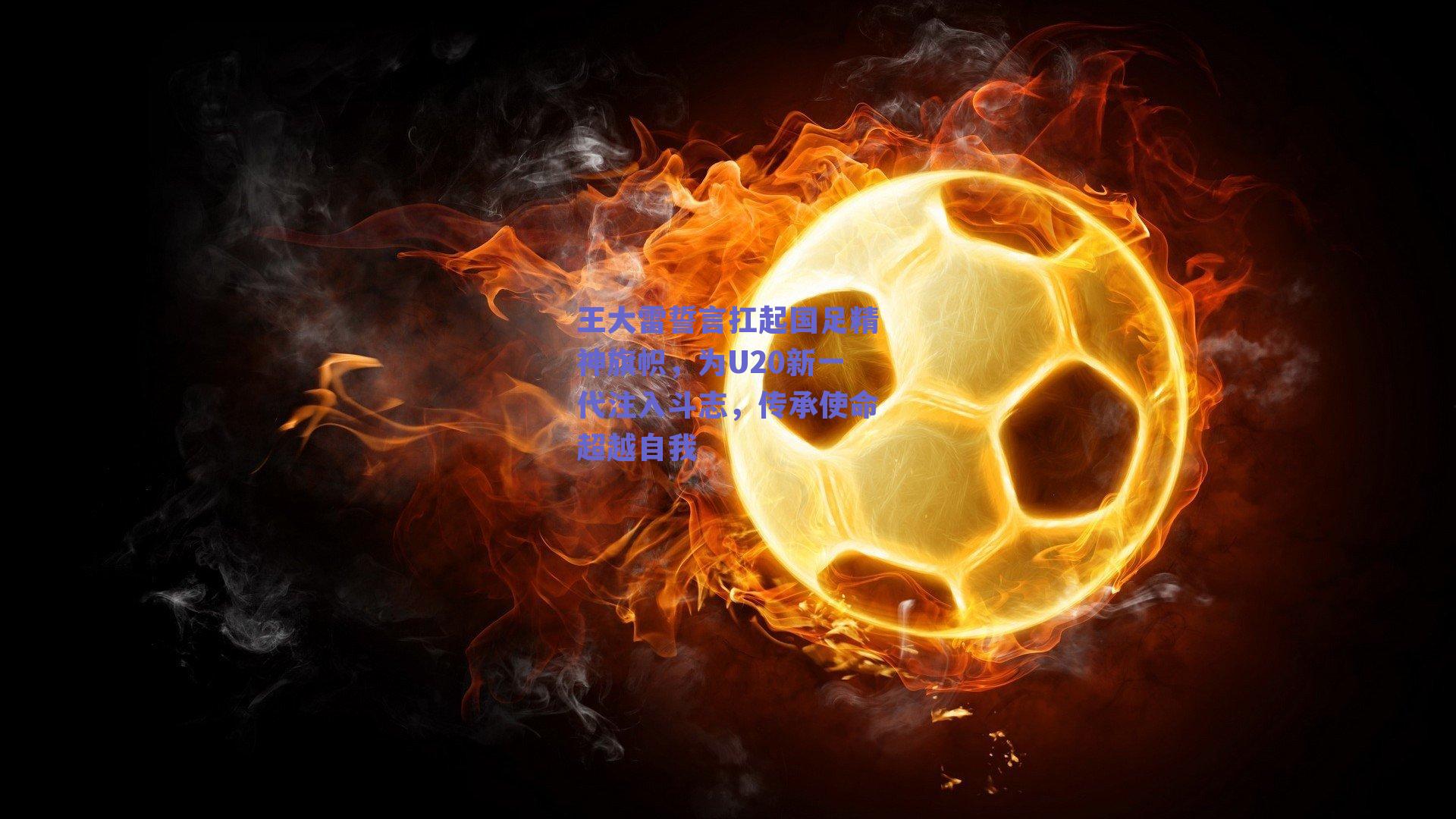 王大雷誓言扛起国足精神旗帜，为U20新一代注入斗志，传承使命超越自我